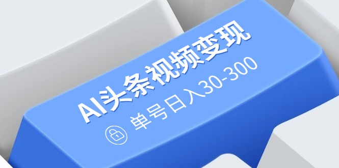 AI头条视频变现：AI原创玩法，无需剪辑，多平台发布，单号日入30-300