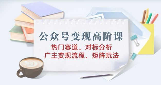 公众号变现高阶课：热门赛道、对标分析、广告主变现流程、矩阵玩法
