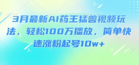 3月最新AI药王猛兽视频玩法，轻松100W播放，简单快速涨粉起号10w+