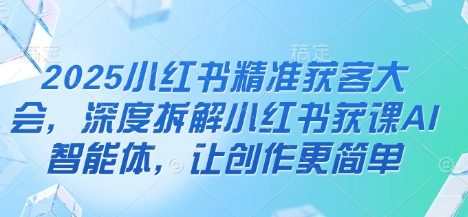 2025小红书精准获客大会，深度拆解小红书获课AI智能体，让创作更简单