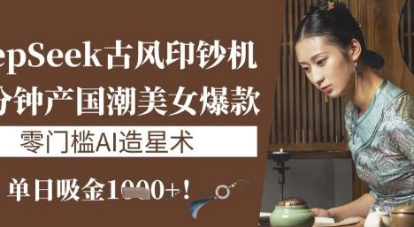DeepSeek古风印钞机：10分钟产国潮美女爆款，单日吸金1k+，零门槛AI造星术