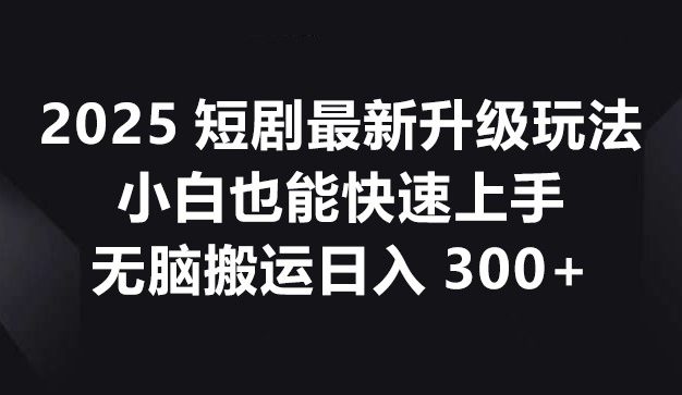 2025短剧最新升级玩法，小白也能快速上手，无脑搬运日入300+