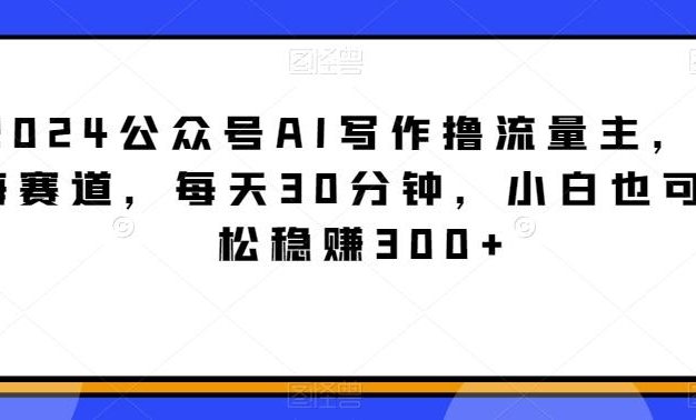 2024公众号AI写作撸流量主，蓝海赛道，每天30分钟，小白也可轻松稳赚300+【揭秘】