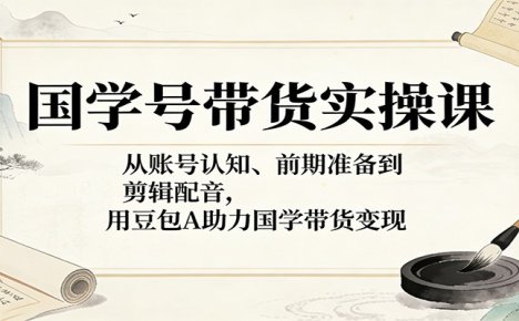 国学号带货实操课：从账号认知、前期准备到剪辑配音，用豆包AI助力国学带货变现